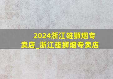 2024浙江雄狮烟专卖店_浙江雄狮烟专卖店