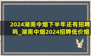 2024湖南中烟下半年还有招聘吗_湖南中烟2024招聘(低价烟批发网)信息