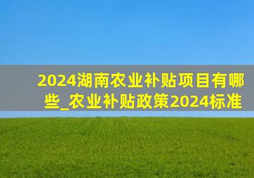 2024湖南农业补贴项目有哪些_农业补贴政策2024标准