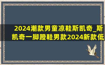 2024潮款男童凉鞋斯凯奇_斯凯奇一脚蹬鞋男款2024新款(低价烟批发网)