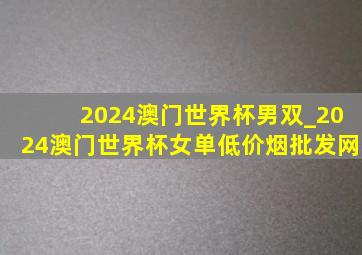 2024澳门世界杯男双_2024澳门世界杯女单(低价烟批发网)