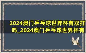 2024澳门乒乓球世界杯有双打吗_2024澳门乒乓球世界杯有混双吗