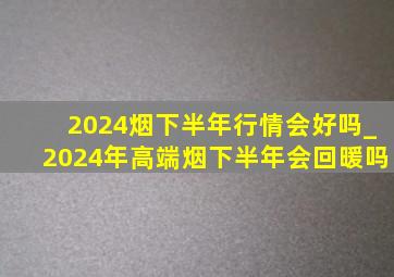2024烟下半年行情会好吗_2024年高端烟下半年会回暖吗