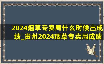 2024烟草专卖局什么时候出成绩_贵州2024烟草专卖局成绩公布时间