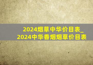 2024烟草中华价目表_2024中华香烟烟草价目表