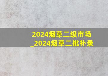 2024烟草二级市场_2024烟草二批补录