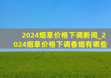 2024烟草价格下调新闻_2024烟草价格下调香烟有哪些