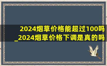 2024烟草价格能超过100吗_2024烟草价格下调是真的吗