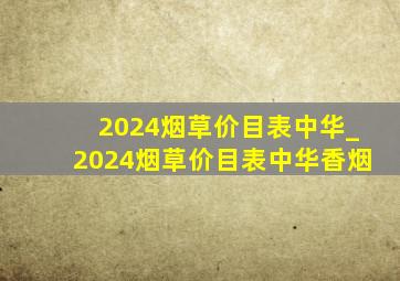 2024烟草价目表中华_2024烟草价目表中华香烟