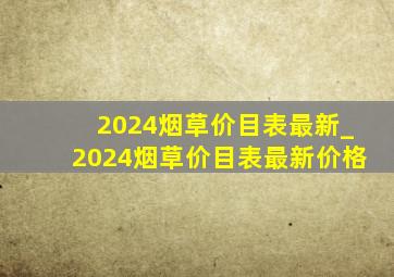 2024烟草价目表最新_2024烟草价目表最新价格