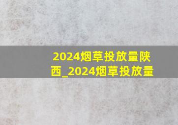 2024烟草投放量陕西_2024烟草投放量