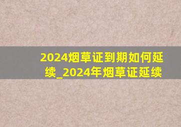 2024烟草证到期如何延续_2024年烟草证延续