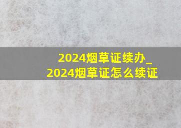 2024烟草证续办_2024烟草证怎么续证