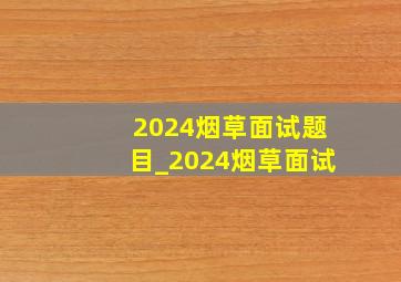 2024烟草面试题目_2024烟草面试