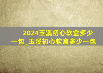 2024玉溪初心软盒多少一包_玉溪初心软盒多少一包