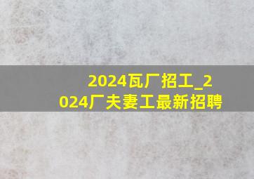 2024瓦厂招工_2024厂夫妻工最新招聘