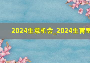 2024生意机会_2024生育率