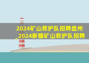 2024矿山救护队招聘盘州_2024新疆矿山救护队招聘