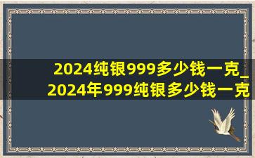 2024纯银999多少钱一克_2024年999纯银多少钱一克