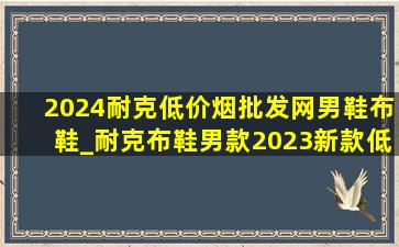 2024耐克(低价烟批发网)男鞋布鞋_耐克布鞋男款2023新款(低价烟批发网)