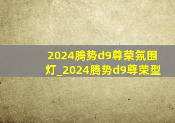 2024腾势d9尊荣氛围灯_2024腾势d9尊荣型