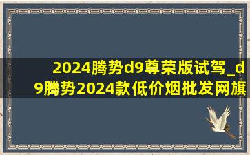 2024腾势d9尊荣版试驾_d9腾势2024款(低价烟批发网)旗舰店