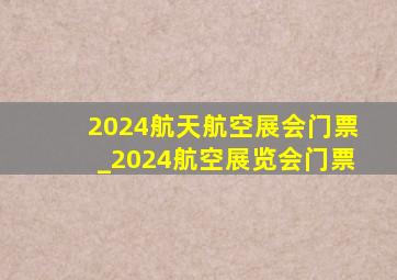 2024航天航空展会门票_2024航空展览会门票