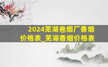 2024芜湖卷烟厂香烟价格表_芜湖香烟价格表