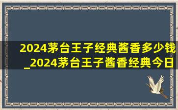 2024茅台王子经典酱香多少钱_2024茅台王子酱香经典今日价格