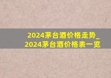 2024茅台酒价格走势_2024茅台酒价格表一览