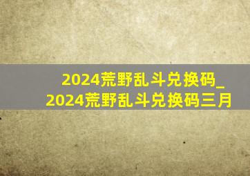 2024荒野乱斗兑换码_2024荒野乱斗兑换码三月