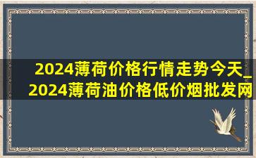 2024薄荷价格行情走势今天_2024薄荷油价格(低价烟批发网)行情