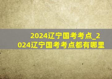 2024辽宁国考考点_2024辽宁国考考点都有哪里