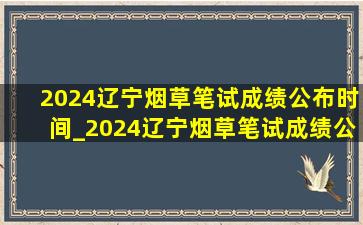 2024辽宁烟草笔试成绩公布时间_2024辽宁烟草笔试成绩公示