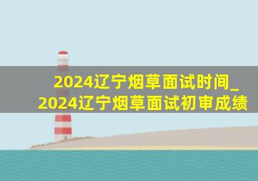 2024辽宁烟草面试时间_2024辽宁烟草面试初审成绩