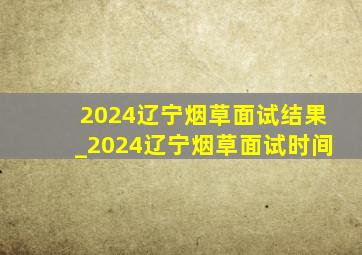 2024辽宁烟草面试结果_2024辽宁烟草面试时间