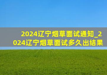 2024辽宁烟草面试通知_2024辽宁烟草面试多久出结果