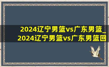 2024辽宁男篮vs广东男篮_2024辽宁男篮vs广东男篮回放