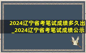 2024辽宁省考笔试成绩多久出_2024辽宁省考笔试成绩公示