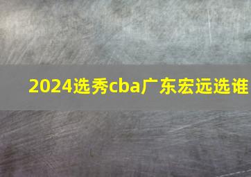 2024选秀cba广东宏远选谁