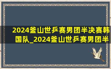 2024釜山世乒赛男团半决赛韩国队_2024釜山世乒赛男团半决赛直播