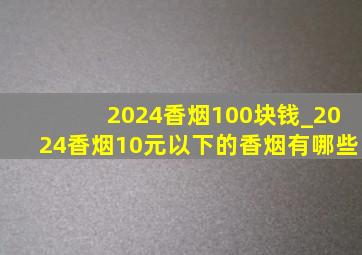 2024香烟100块钱_2024香烟10元以下的香烟有哪些