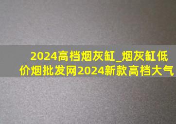 2024高档烟灰缸_烟灰缸(低价烟批发网)2024新款高档大气