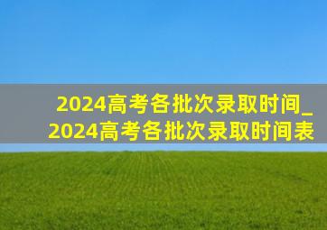 2024高考各批次录取时间_2024高考各批次录取时间表