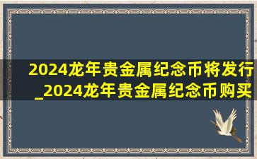 2024龙年贵金属纪念币将发行_2024龙年贵金属纪念币购买