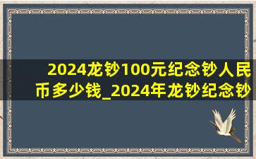 2024龙钞100元纪念钞人民币多少钱_2024年龙钞纪念钞20张是多少钱