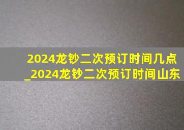 2024龙钞二次预订时间几点_2024龙钞二次预订时间山东