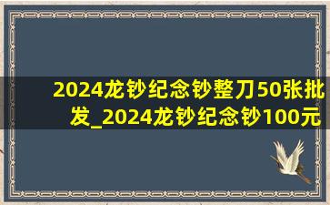 2024龙钞纪念钞整刀50张批发_2024龙钞纪念钞100元最新价格表
