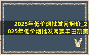 2025年(低价烟批发网)烟价_2025年(低价烟批发网)款丰田凯美瑞