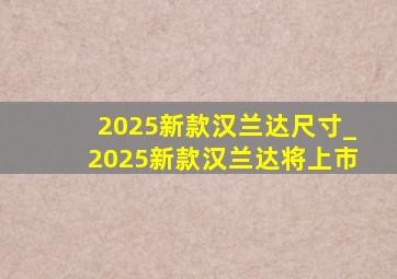 2025新款汉兰达尺寸_2025新款汉兰达将上市